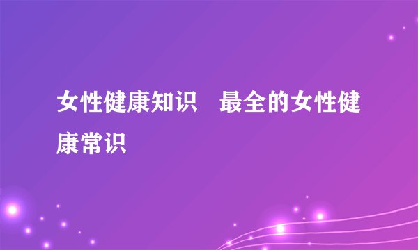 女性健康知识   最全的女性健康常识