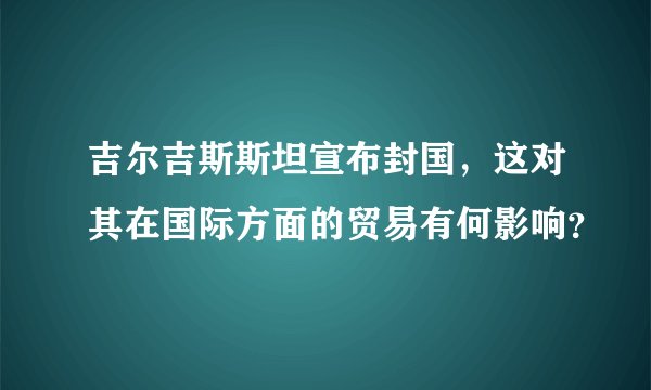 吉尔吉斯斯坦宣布封国,这对其在国际方面的贸易有何影响?