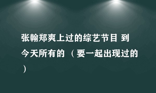 张翰郑爽上过的综艺节目 到今天所有的 (要一起出现过的)