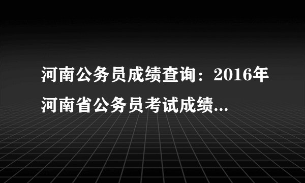 河南公务员成绩查询:2016年河南省公务员考试成绩查询入口(已开通)