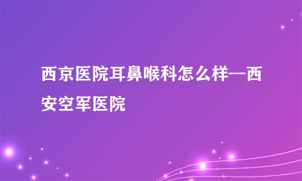 西京医院耳鼻喉科怎么样—西安空军医院