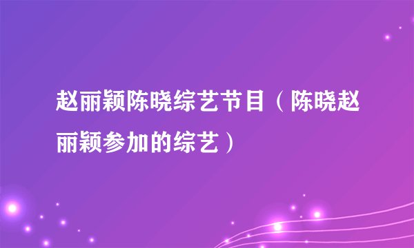 赵丽颖陈晓综艺节目(陈晓赵丽颖参加的综艺)