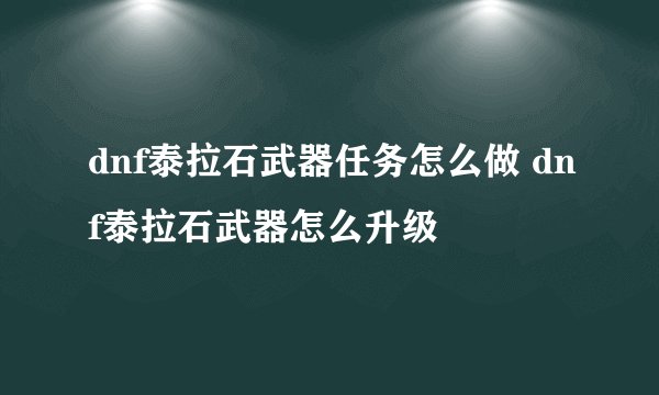 dnf泰拉石武器任务怎么做 dnf泰拉石武器怎么升级