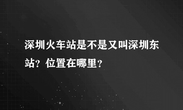 深圳火车站是不是又叫深圳东站？位置在哪里？