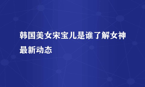 韩国美女宋宝儿是谁了解女神最新动态