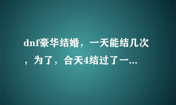 dnf豪华结婚，一天能结几次，为了，合天4结过了一次，豪华，强制离婚了，跟别人准备结婚5次？