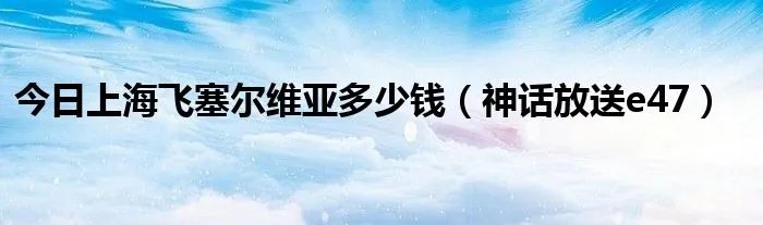 今日上海飞塞尔维亚多少钱（神话放送e47）