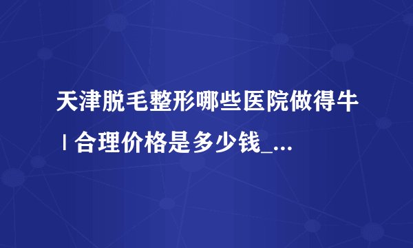 天津脱毛整形哪些医院做得牛 | 合理价格是多少钱_如何脱毛？