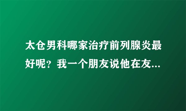 太仓男科哪家治疗前列腺炎最好呢?我一个朋友说他在友...