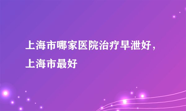 上海市哪家医院治疗早泄好,上海市最好