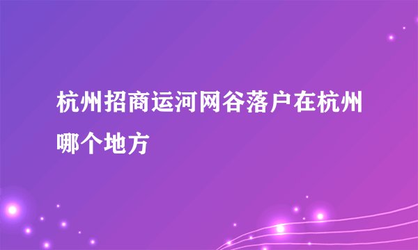 杭州招商运河网谷落户在杭州哪个地方