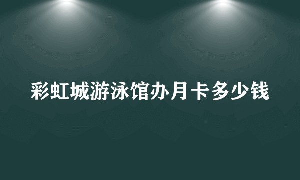 彩虹城游泳馆办月卡多少钱