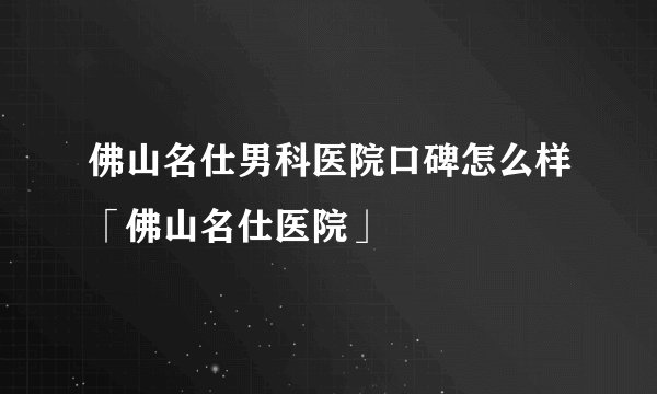 佛山名仕男科医院口碑怎么样「佛山名仕医院」