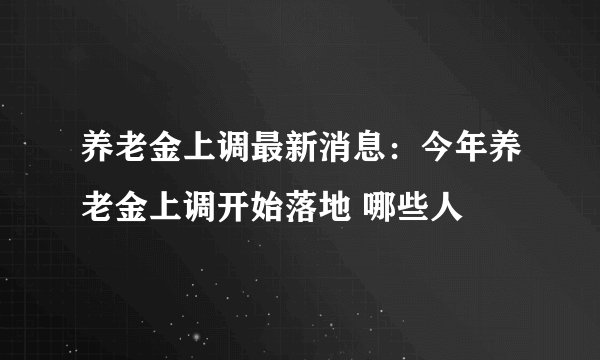 养老金上调最新消息:今年养老金上调开始落地 哪些人