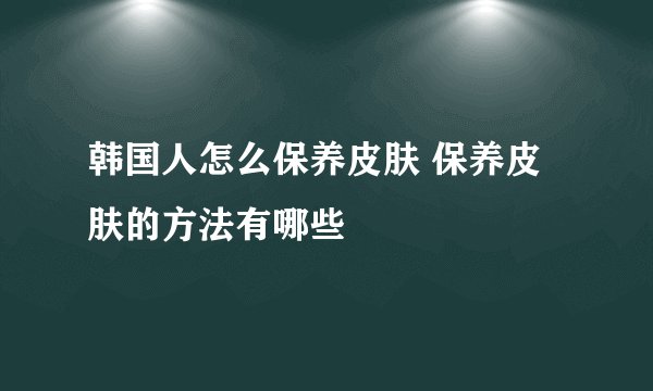 韩国人怎么保养皮肤 保养皮肤的方法有哪些