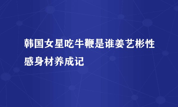 韩国女星吃牛鞭是谁姜艺彬性感身材养成记