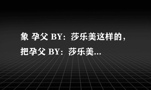 象 孕父 BY：莎乐美这样的，把孕父 BY：莎乐美也发过来 谢拉 一受多攻的 多多益善