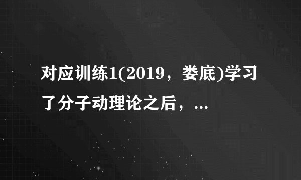 对应训练1(2019，娄底)学习了分子动理论之后，小明总结了很多生活中与分子动理论有关的现象，下列总结中不正确的是(C)A.“花气袭人知骤暖”说明分子的热运动与温度有关B.人造木板黏合剂中的甲醛扩散到空气中造成环境污染C.用透明胶带揭下纸上写错的字，是因为胶带与纸之间有相互的斥力D.“破镜不能重圆”是分子间的距离太大，作用力变得十分微弱