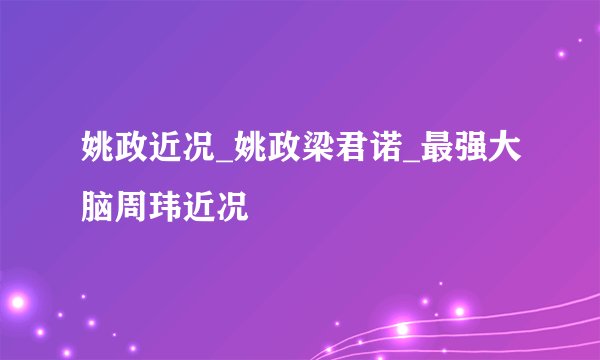 姚政近况_姚政梁君诺_最强大脑周玮近况