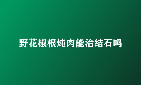 野花椒根炖肉能治结石吗