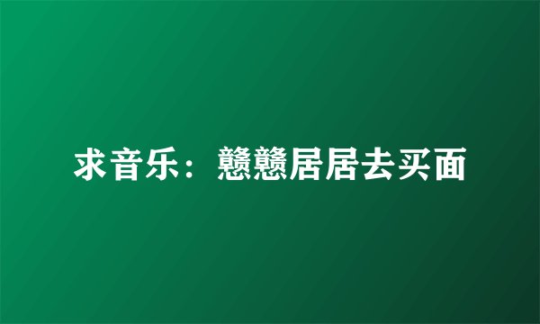 求音乐：戆戆居居去买面