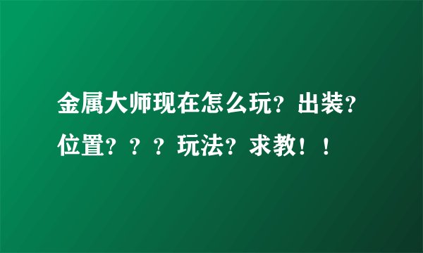 金属大师现在怎么玩?出装?位置???玩法?求教!!