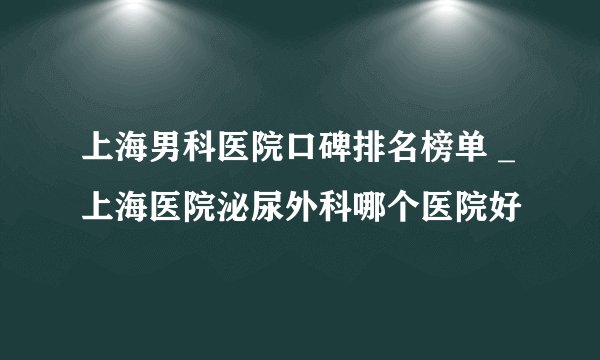 上海男科医院口碑排名榜单 _上海医院泌尿外科哪个医院好