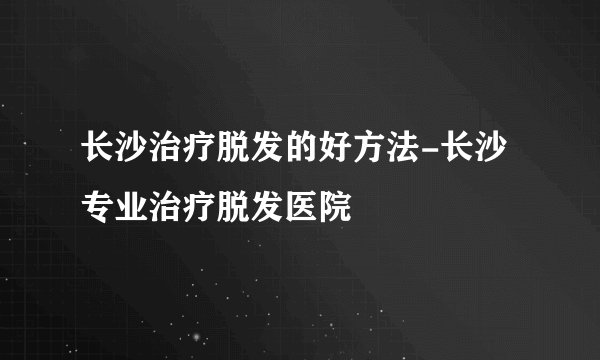 长沙治疗脱发的好方法-长沙专业治疗脱发医院
