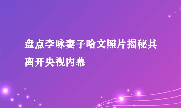 盘点李咏妻子哈文照片揭秘其离开央视内幕