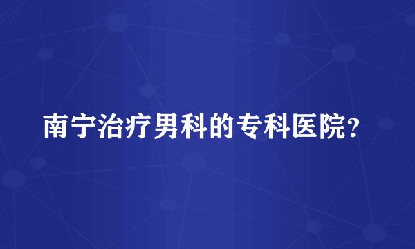 南宁治疗男科的专科医院？