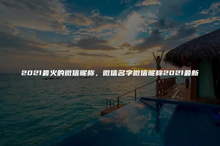 2021最火的微信昵称，微信名字微信昵称2021最新