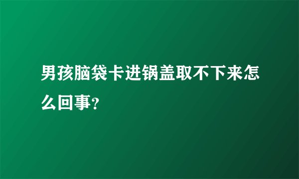 男孩脑袋卡进锅盖取不下来怎么回事?