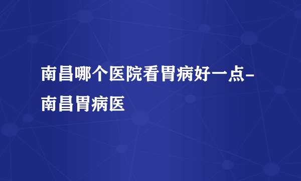 南昌哪个医院看胃病好一点-南昌胃病医