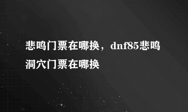 悲鸣门票在哪换，dnf85悲鸣洞穴门票在哪换