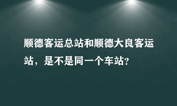 顺德客运总站和顺德大良客运站,是不是同一个车站?