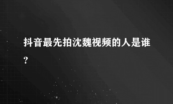 抖音最先拍沈魏视频的人是谁？