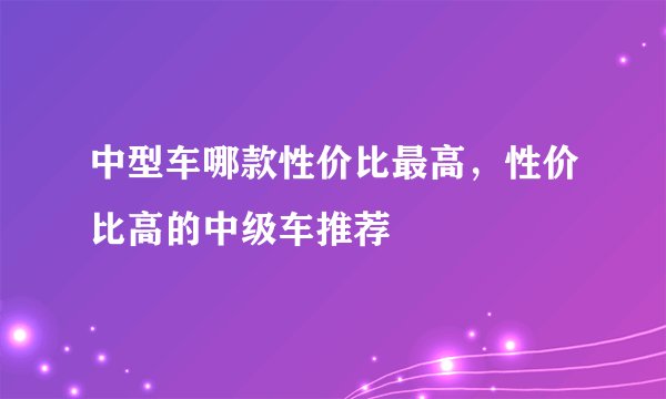 中型车哪款性价比最高，性价比高的中级车推荐