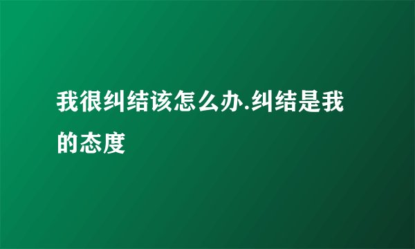我很纠结该怎么办.纠结是我的态度