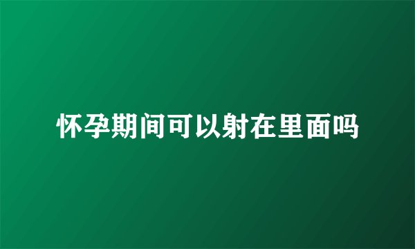 怀孕期间可以射在里面吗