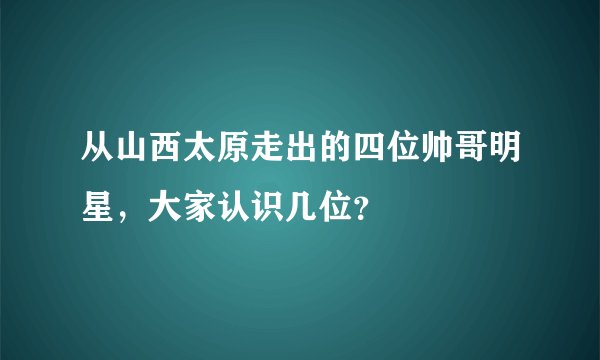从山西太原走出的四位帅哥明星，大家认识几位？