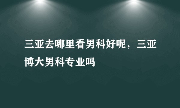 三亚去哪里看男科好呢，三亚博大男科专业吗