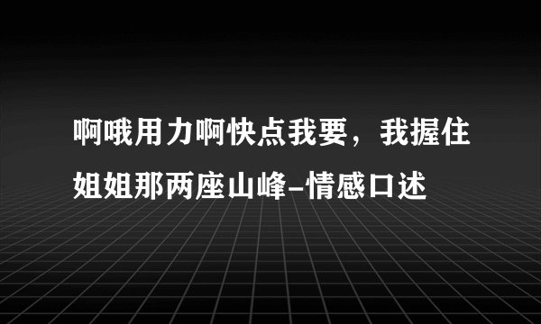 啊哦用力啊快点我要，我握住姐姐那两座山峰-情感口述