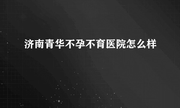 济南青华不孕不育医院怎么样