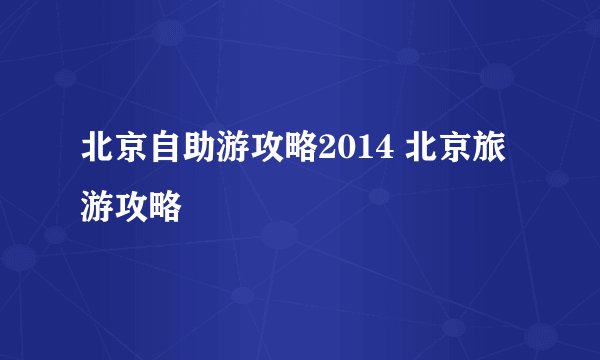 北京自助游攻略2014 北京旅游攻略