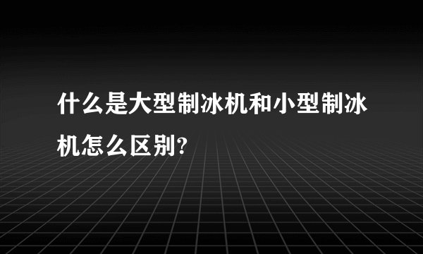 什么是大型制冰机和小型制冰机怎么区别?
