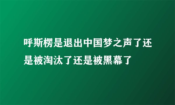 呼斯楞是退出中国梦之声了还是被淘汰了还是被黑幕了