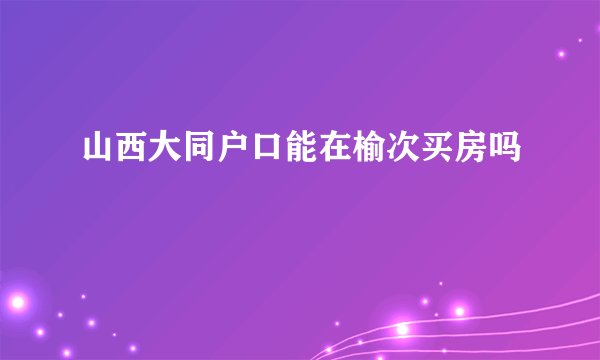 山西大同户口能在榆次买房吗