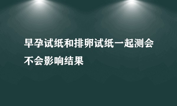 早孕试纸和排卵试纸一起测会不会影响结果