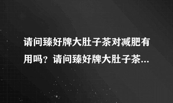 请问臻好牌大肚子茶对减肥有用吗？请问臻好牌大肚子茶...