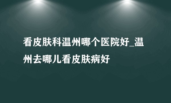 看皮肤科温州哪个医院好_温州去哪儿看皮肤病好